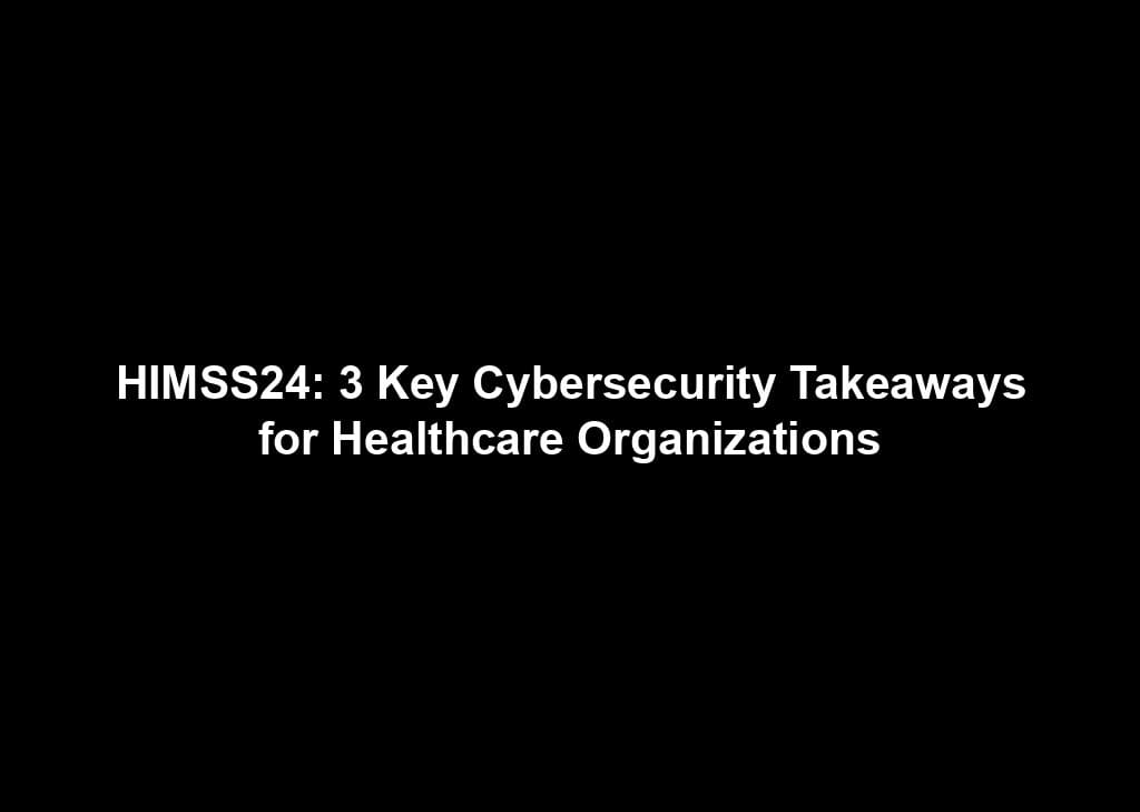 HIMSS24: 3 Key Cybersecurity Takeaways for Healthcare Organizations